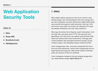 Section 1



Web Application       1. Nikto

Security Tools        Nikto adalah aplikasi opensource web server scanner, yang
                      bekerja dengan cara membandingkan web server dengan ban-
                      yak item di database, termasuk diantaranya adalah 6500 ﬁle/cgi
                      yang memiliki kemungkinan celah keamanan, lebih dari 1250
                      versi server yang sudah out-of-date, dan sebanyak 270 masa-
Daftar Isi            lah spesiﬁk berdasarkan versi dari suatu webserver.

                      Nikto juga memeriksa ﬁle konﬁgurasi, seperti keberadaan multi-
1. Nikto
                      ple index ﬁles, opsi pada server HTTP, dan juga akan men-
2. Nmap NSE           gidentiﬁkasi versi web server dan aplikasi yang terinstall. Nikto
                      dibuat dan bekerja tidak secara tersembunyi, sehingga akan
3. BurpSuite (next)   mudah terdeteksi oleh perangkat keamanan jaringan (di log),
4. SQLMap(next)       meskipun begitu, nikto dilengkapi dengan metode anti-IDS.

                      Untuk menggunakan nikto, anda perlu menginstall Perl dan li-
                      brary perl yang dibutuhkan, karena nikto menggunakan perl se-
                      bagai bahasa pemrograman. Nikto sendiri dapat di download
                      gratis dari situsnya di http://cirt.net/nikto2.

                      Untuk mengakses mengenai informasi lengkap penggunaan-
                      nya, dapat diakses dengan #perl nikto.pl -H




                                                                                     41
 