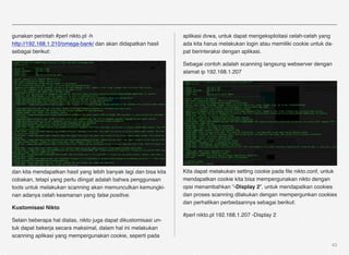 gunakan perintah #perl nikto.pl -h                                aplikasi dvwa, untuk dapat mengeksploitasi celah-celah yang
http://192.168.1.210/omega-bank/ dan akan didapatkan hasil        ada kita harus melakukan login atau memiliki cookie untuk da-
sebagai berikut:                                                  pat berinteraksi dengan aplikasi.

                                                                  Sebagai contoh adalah scanning langsung webserver dengan
                                                                  alamat ip 192.168.1.207




dan kita mendapatkan hasil yang lebih banyak lagi dan bisa kita   Kita dapat melakukan setting cookie pada ﬁle nikto.conf, untuk
cobakan, tetapi yang perlu diingat adalah bahwa penggunaan        mendapatkan cookie kita bisa mempergunakan nikto dengan
tools untuk melakukan scanning akan memunculkan kemungki-         opsi menambahkan “-Display 2”, untuk mendapatkan cookies
nan adanya celah keamanan yang false positive.                    dan proses scanning dilakukan dengan mempergunkan cookies
                                                                  dan perhatikan perbedaannya sebagai berikut:
Kustomisasi Nikto
                                                                  #perl nikto.pl 192.168.1.207 -Display 2
Selain beberapa hal diatas, nikto juga dapat dikustomisasi un-
tuk dapat bekerja secara maksimal, dalam hal ini melakukan
scanning aplikasi yang mempergunakan cookie, seperti pada
                                                                                                                              43
 