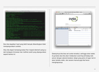 Dan kita dapatkan hasil yang lebih banyak dibandingkan tidak
mempergunakan cookies.

Atau kita dapat mempergunakan ﬁtur inspect-element yang su-
dah terdapat di browser dan melihat cookit yang dipergunakan
seperti berikut ini:                                           Selanjutnya kita bisa set cookie tersebut, sehingga akan selalu
                                                               di gunakan jika kita akan melakukan scanning terhadap web
                                                               server dengan alamat tersebut, tetapi yang perlu di ingat, hal ini
                                                               akan berlaku static, dan secara manual juga kita harus
                                                               menghapusnya.



                                                                                                                              44
 