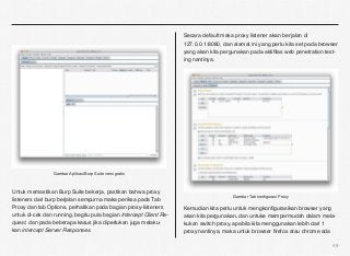 Secara default maka proxy listener akan berjalan di
                                                                    127.0.0.1:8080, dan alamat ini yang perlu kita set pada browser
                                                                    yang akan kita pergunakan pada aktiﬁtas web penetration test-
                                                                    ing nantinya.




                 Gambar Aplikasi Burp Suite versi gratis



Untuk memastikan Burp Suite bekerja, pastikan bahwa proxy
                                                                                        Gambar Tab konﬁgurasi Proxy
listeners dari burp berjalan sempurna maka periksa pada Tab
Proxy dan tab Options, perhatikan pada bagian proxy-listeners       Kemudian kita perlu untuk mengkonﬁgurasikan browser yang
untuk di-cek dan running, begitu pula bagian Intercept Client Re-   akan kita pergunakan, dan untuke mempermudah dalam mela-
quest, dan pada beberapa kasus jika diperlukan juga melaku-         kukan switch proxy, apabila kita menggunakan lebih dari 1
kan intercept Server Responses.                                     proxy nantinya, maka untuk browser ﬁrefox atau chrome ada

                                                                                                                                49
 