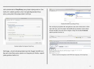 add-os/extensions FoxyProxy yang dapat dipergunakan. Dan
berikut ini adalah gambar untuk mengkonﬁgurasikan Burp
proxy yang akan kita pergunakan nantinya.




                                                                                       Gambar Memilih Burp sebagai Proxy

                                                                  Dan selanjutnya apabila kita mengakses suatu web maka akan di inter-
                                                                  cept oleh burp, dan kita dapat memodiﬁkasinya sebelum meneruskan
                                                                  request tersebut ke web server dengan meng-click tombol Forward,
                                                                  seperti gambar berikut ini,




                 Gambar Aplikasi Konﬁgurasi FoxyProxy



Sehingga, untuk mempergunakannya kita tinggal memilih kon-
ﬁgruasi untuk Burp proxy pada icon foxyproxy di ﬁrefox, seperti
pada gambar berikut ini:                                               Gambar saat kita mengakses web DVWA dan langsung di intercept burp




                                                                                                                                            50
 