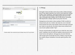 1.1 Proxy

                                                                          Perangkat utama dari Burp suite yang awalnya dikenal dengan
                                                                          Burp Proxy adalah aplikasi proxy server yang dapat kita konﬁgu-
                                                                          rasikan untuk melakukan intercept terhadap seluruh transaksi
                                                                          web. Seperti pada penjelasan sebelumnya maka kali ini kita
                                                                          akan mempergunakan aplikasi web DVWA (Damn Vulnerable
                                                                          Web Application) sebagai aplikasi yang akan kita test.

                                                                          Sebagaimana kita ketahui bahwa aplikasi DVWA memiliki be-
                                                                          berapa level yaitu low, medium dan high dan untuk merubah
                                                                          level tersebut kita harus login terlebih dahulu kemudian mengak-
                                                                          ses halaman security.php, jika tidak maka secara default level
                                                                          security dari aplikasi adalah “high”.

                                                                          Dengan memanfaatkan penggunaan burp maka kita akan mela-
Gambar setelah kita meneruskan request dengan meng-click Forward button   kukan modiﬁkasi security level dari aplikasi yang ternyata di set
                                                                          lewat Cookie oleh aplikasi, sehingga security level milik kita
                                                                          akan langsung ter-set dengan level low. Adapun yang kita laku-
                                                                          kan adalah dengan melakukan intercept seperti gambar diba-
                                                                          wah ini




                                                                                                                                        51
 