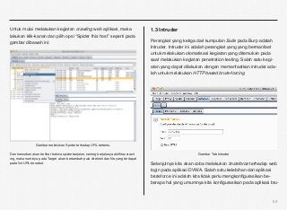 Untuk mulai melakukan kegiatan crawling web aplikasi, maka                             1.3 Intruder
lakukan klik-kanan dan pilih opsi “Spider this host” seperti pada
gambar dibawah ini:                                                                    Perangkat yang ketiga dari kumpulan Suite pada Burp adalah
                                                                                       Intruder. Intruder ini adalah perangkat yang yang bermanfaat
                                                                                       untuk melakukan otomatisasi kegiatan yang ditemukan pada
                                                                                       saat melakukan kegiatan penetration testing. Salah satu kegi-
                                                                                       atan yang dapat dilakukan dengan memanfaatkan intruder ada-
                                                                                       lah untuk melakukan HTTP based brute-forcing




                 Gambar melakukan Spider terhadap URL tertentu.

Dan kemudian akan terlihat bahwa spider berjalan, seiring berjalanya aktiﬁtas crawl-                          Gambar Tab Intruder
ing, maka nantinya pada Target akan bertambah pula direktori dan ﬁle yang terdapat
pada list URL tersebut.                                                                Selanjutnya kita akan coba melakukan bruteforce terhadap web
                                                                                       login pada aplikasi DVWA. Salah satu kelebihan dari aplikasi
                                                                                       bruteforce ini adalah kita tidak perlu mengkonﬁgurasikan be-
                                                                                       berapa hal yang umumnya kita konﬁgurasikan pada aplikasi bru-



                                                                                                                                                  54
 