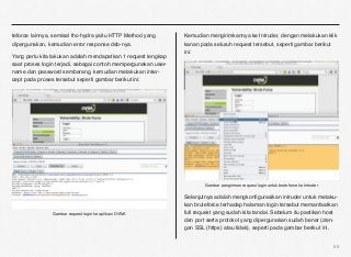 teforce lainnya, semisal thc-hydra yaitu HTTP Method yang       Kemudian mengirimkannya ke Intruder, dengan melakukan klik
dipergunakan, kemudian error response dsb-nya.                  kanan pada seluruh request tersebut, seperti gambar berikut
                                                                ini:
Yang perlu kita lakukan adalah mendapatkan 1 request lengkap
saat proses login terjadi, sebagai contoh mempergunakan user-
name dan password sembarang, kemudian melakukan inter-
cept pada proses tersebut seperti gambar berikut ini:




                                                                        Gambar pengiriman request login untuk bruteforce ke Intruder

                                                                Selanjutnya adalah mengkonﬁgurasikan intruder untuk melaku-
                                                                kan bruteforce terhadap halaman login tersebut memanfaatkan
                Gambar request login ke aplikasi DVWA           full request yang sudah kita tandai. Sebelum itu pastikan host
                                                                dan port serta protokol yang dipergunakan sudah benar (den-
                                                                gan SSL (https) atau tidak), seperti pada gambar berikut ini.


                                                                                                                                       55
 