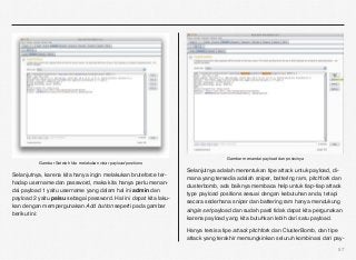 Gambar menandai payload dan posisinya
          Gambar Setelah kita melakukan clear payload positions
                                                                   Selanjutnya adalah menentukan tipe attack untuk payload, di-
Selanjutnya, karena kita hanya ingin melakukan bruteforce ter-
                                                                   mana yang tersedia adalah sniper, battering ram, pitchfork dan
hadap username dan password, maka kita hanya perlu menan-
                                                                   clusterbomb, ada baiknya membaca help untuk tiap-tiap attack
dai payload 1 yaitu username yang dalam hal ini admin dan
                                                                   type payload positions sesuai dengan kebutuhan anda, tetapi
payload 2 yaitu palsu sebagai password. Hal ini dapat kita laku-
                                                                   secara sederhana sniper dan battering ram hanya mendukung
kan dengan mempergunakan Add button seperti pada gambar
                                                                   single set payload dan sudah pasti tidak dapat kita pergunakan
berikut ini:
                                                                   karena payload yang kita butuhkan lebih dari satu payload.

                                                                   Hanya tersisa tipe attack pitchfork dan ClusterBomb, dan tipe
                                                                   attack yang terakhir memungkinkan seluruh kombinasi dari pay-
                                                                                                                               57
 