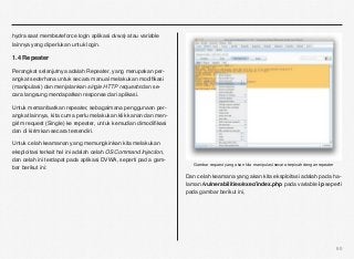 hydra saat membruteforce login aplikasi dvwa) atau variable
lainnya yang diperlukan untuk login.

1.4 Repeater

Perangkat selanjutnya adalah Repeater, yang merupakan per-
angkat sederhana untuk secara manual melakukan modiﬁkasi
(manipulasi) dan menjalankan single HTTP requests dan se-
cara langsung mendapatkan response dari aplikasi.

Untuk memanfaatkan repeater, sebagaimana penggunaan per-
angkat lainnya, kita cuma perlu melakukan klik kanan dan men-
girim request (Single) ke repeater, untuk kemudian dimodiﬁkasi
dan di kirimkan secara tersendiri.

Untuk celah keamanan yang memungkinkan kita melakukan
eksploitasi terkait hal ini adalah celah OS Command Injection,
dan celah ini terdapat pada aplikasi DVWA, seperti pad a gam-
                                                                    Gambar request yang akan kita manipulasi secara terpisah dengan repeater
bar berikut ini:
                                                                 Dan celah keamana yang akan kita eksploitasi adalah pada ha-
                                                                 laman /vulnerabilities/exec/index.php pada variable ip seperti
                                                                 pada gambar berikut ini,




                                                                                                                                               60
 