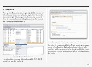 1.5 Sequencer

Perangkat ke-5 adalah sequencer, perangkat ini bermanfaat un-
tuk melakukan proses analisa kualitas tingkat kerandoman dari
beberapa sample data, sebagai contoh memeriksa session to-
kens dari suatu aplikasi dsb. Sebagai contoh kita akan memeri-
kas cookies dari aplikasi DVWA ini




                                                                       Gambar pemilihan lokasi token pada response yang akan dianalisa.

                                                                 Kemudian kita tinggal menjalankan Sequencer dengan menggu-
                                                                 nakan button Start Live Capture, kemudian akan tampil hala-
                                                                 man hasil analisa yang menunjukkan bahwa hasil tingkat keran-
                                                                 doman untuk token tersebut adalah excellent, seperti pada gam-
                                                                 bar berikut,

               Gambar pengiriman request ke sequencer

Kemudian, token yang akan kita analisa adalah PHPSESSID
seperti pad agambar berikut ini,

                                                                                                                                          62
 