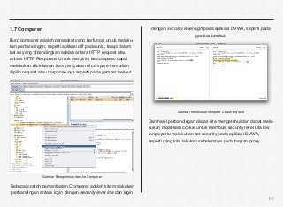 1.7 Comparer                                                       dengan security level high pada aplikasi DVWA, seperti pada
                                                                                          gambar berikut,
Burp comparer adalah perangkat yang berfungsi untuk melaku-
kan perbandingan, seperti aplikasi diff pada unix, tetapi dalam
hal ini yang dibandingkan adalah antara HTTP request atau
antara HTTP Response. Untuk mengirim ke comparer dapat
melakukan click kanan item yang akan di compare kemudian
dipilih request atau response-nya seperti pada gambar berikut




                                                                                Gambar melakukan compare 2 buah request

                                                                  Dari hasil perbandingan diatas kita mengetahui dan dapat mela-
                                                                  kukan modiﬁkasi cookie untuk membuat security level kita low
                                                                  tanpa perlu melakukan set security pada aplikasi DVWA,
                                                                  seperti yang kita lakukan sebelumnya pada bagian proxy.




                Gambar Mengirimkan item ke Comparer

Sebagai contoh pemanfaatan Comparer adalah kita melakukan
perbandingan antara login dengan security level low dan login
                                                                                                                             64
 