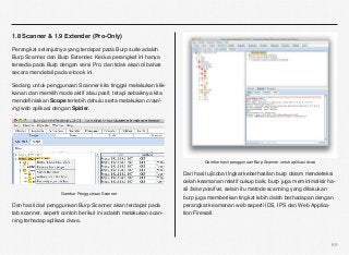 1.8 Scanner & 1.9 Extender (Pro-Only)

Perangkat selanjutnya yang terdapat pada Burp suite adalah
Burp Scanner dan Burp Extender. Kedua perangkat ini hanya
tersedia pada Burp dengan versi Pro, dan tidak akan di bahas
secara mendetail pada e-book ini.

Sedang untuk penggunaan Scanner kita tinggal melakukan klik-
kanan dan memilih mode aktif atau pasif, tetapi sebaiknya kita
mendeﬁnisikan Scope terlebih dahulu serta melakukan crawl-
ing web aplikasi dengan Spider.




                                                                         Gambar hasil penggunaan Burp Scanner untuk aplikasi dvwa

                                                                 Dari hasil ujicoba tingkat keberhasilan burp dalam mendeteksi
                                                                 celah keamanan relatif cukup baik, burp juga meminimalisir ha-
                                                                 sil false positive, selain itu metode scanning yang dilakukan
                    Gambar Penggunaan Scanner
                                                                 burp juga memberikan tingkat lebih dalah berhadapan dengan
Dan hasil dari penggunaan Burp Scanner akan terdapat pada        perangkat keamanan web seperti IDS, IPS dan Web Applica-
tab scanner, seperti contoh berikut ini adalah melakukan scan-   tion Firewall.
ning terhadap aplikasi dvwa.



                                                                                                                                    65
 