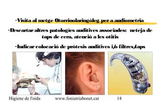 -Visita al metge Otorrinolaringòleg per a audiometria
-Descartar altres patologíes auditives associades: neteja de
              taps de cera, atenció a les otitis
   -Indicar colocació de pròtesis auditives i/ filtres/
                                             o        taps




Higiene de l'oida   www.foniatriabonet.cat    14
 