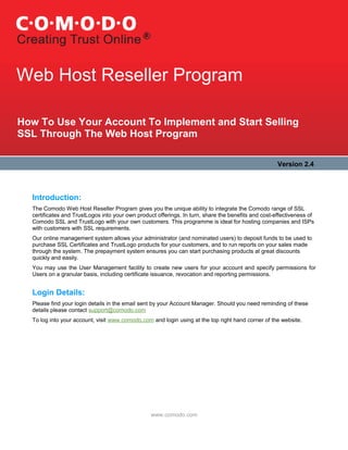 Web Host Reseller Program

How To Use Your Account To Implement and Start Selling
SSL Through The Web Host Program

                                                                                                     Version 2.4



  Introduction:
  The Comodo Web Host Reseller Program gives you the unique ability to integrate the Comodo range of SSL
  certificates and TrustLogos into your own product offerings. In turn, share the benefits and cost-effectiveness of
  Comodo SSL and TrustLogo with your own customers. This programme is ideal for hosting companies and ISPs
  with customers with SSL requirements.
  Our online management system allows your administrator (and nominated users) to deposit funds to be used to
  purchase SSL Certificates and TrustLogo products for your customers, and to run reports on your sales made
  through the system. The prepayment system ensures you can start purchasing products at great discounts
  quickly and easily.
  You may use the User Management facility to create new users for your account and specify permissions for
  Users on a granular basis, including certificate issuance, revocation and reporting permissions.


  Login Details:
  Please find your login details in the email sent by your Account Manager. Should you need reminding of these
  details please contact support@comodo.com
  To log into your account, visit www.comodo.com and login using at the top right hand corner of the website.




                                                 www.comodo.com
 