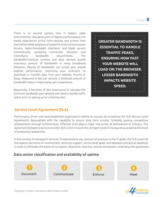Service Level Agreement (SLA)
There is no second opinion that in today's cable
environments, new generation of digital youths expects rich
media experiences across more devices and screens than
ever before.Wide adoption of powerful multi-core-processor
servers, higher-bandwidth interfaces, and blade servers
areimmensely escalating connection densities and
intensifying bandwidth requirements. The
bandwidth-intensive content and data services guzzle
enormous amount of bandwidth in most broadband
networks. Paucity of bandwidth can curtail your overall
website performance, restricting your end-users to
download or transfer data from your website, forums or
blogs. Measured in bits per second, a balanced amount of
bandwidth helps in improvising user's experience.
Apparently, it becomes of dire importance to calculate the
minimum bandwidth your website will need to handle traﬃc
spikes prior to signing up for a hosting plan.
GREATER BANDWIDTH IS
ESSENTIAL TO HANDLE
TRAFFIC PEAKS,
ENSURING HOW FAST
YOUR WEBSITE WILL
LOAD ON THE BROWSER.
LESSER BANDWIDTH
IMPACTS WEBSITE
SPEED.
Performance driven and well-established organizations deﬁne its success by incubating the SLA (Service Level
Agreement). Bequeathed with the capability to ensure long term success, SLAshelp gaining competitive
achievements through commitments. Eﬀective SLAs plays a major role across all delineations of industry. This
agreement between a service provider and a client ensures the stringent level of transparency as well as the bond
of productive relationship.
In the context of managed IT services, fundamental to any contract of provision in the IT globe, the SLA covers all
the aspects like terms of commitment, technical support, service-level goals, and detailed contractual deadlines
in order to eliminate the event of corruption, downtime, data loss, and service-breach, underlying the agreement.
Data center classiﬁcation and availability of uptime
Document
1
Communicate
2
Enforce
3
Meet
4
Copyright © Cyber Futuristics India Private Limited.
Page | 8
hostingHosting Simplified
go
 