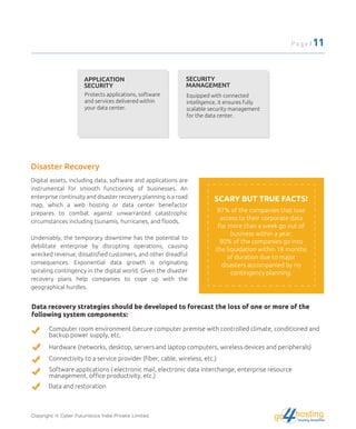 APPLICATION
SECURITY
Protects applications, software
and services delivered within
your data center.
SECURITY
MANAGEMENT
Equipped with connected
intelligence, it ensures fully
scalable security management
for the data center.
Disaster Recovery
Digital assets, including data, software and applications are
instrumental for smooth functioning of businesses. An
enterprise continuity and disaster recovery planning is a road
map, which a web hosting or data center benefactor
prepares to combat against unwarranted catastrophic
circumstances including tsunamis, hurricanes, and ﬂoods.
Undeniably, the temporary downtime has the potential to
debilitate enterprise by disrupting operations, causing
wrecked revenue, dissatisﬁed customers, and other dreadful
consequences. Exponential data growth is originating
spiraling contingency in the digital world. Given the disaster
recovery plans help companies to cope up with the
geographical hurdles.
SCARY BUT TRUE FACTS!
87% of the companies that lose
access to their corporate data
for more than a week go out of
business within a year.
80% of the companies go into
the liquidation within 18 months
of duration due to major
disasters accompanied by no
contingency planning.
Data recovery strategies should be developed to forecast the loss of one or more of the
following system components:
Computer room environment (secure computer premise with controlled climate, conditioned and
backup power supply, etc.
Hardware (networks, desktop, servers and laptop computers, wireless devices and peripherals)
Connectivity to a service provider (ﬁber, cable, wireless, etc.)
Software applications ( electronic mail, electronic data interchange, enterprise resource
management, oﬃce productivity, etc.)
Data and restoration
Copyright © Cyber Futuristics India Private Limited.
Page | 11
hostingHosting Simplified
go
 