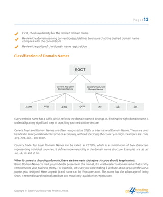 First, check availability for the desired domain name.
Review the domain naming conventions/guidelines to ensure that the desired domain name
complies with the conventions
Review the policy of the domain name registration
Classiﬁcation of Domain Names
Every website name has a suﬃx which reﬂects the domain name it belongs to. Finding the right domain name is
undeniably a very signiﬁcant step in launching your new online venture.
Generic Top Level Domain Names are often recognized as GTLDs or international Domain Names. These are used
to indicate an organization/ enterprise or a company, without specifying the country or origin. Examples are .com,
.org, .net, .biz… and so on.
Country Code Top Level Domain Names can be called as CCTLDs, which is a combination of two characters
representing individual countries. It deﬁnes more versatility in the domain name structure. Examples are .ac .ad
.ae, .uk, .in and so on.
When it comes to choosing a domain, there are two main strategies that you should keep in mind:
Brand Domain Name- To mark your indelible presence in the market, it is vital to select a domain name that strictly
complements your business entity. For example, let's say you were making a website about great professional
papers you designed. Here, a great brand name can be Propapers.com. This name has the advantage of being
short, it resembles professional attribute and most likely available for registration.
Copyright © Cyber Futuristics India Private Limited.
Page | 13
hostingHosting Simplified
go
 