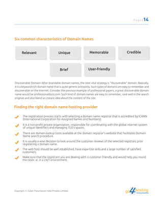 Six common characteristics of Domain Names
Relevant Unique Memorable Credible
Brief User-friendly
Discoverable Domain- After brandable domain names, the next vital strategy is "discoverable" domain. Basically,
it is a keyword-rich domain name that is quite generic and costly. Such types of domains are easy to remember and
discoverable on the internet. Consider the previous example of professional papers, a great discoverable domain
name would be professionaldocs.com. Such kind of domain names are easy to remember, rank well in the search
engines and also blend an instant idea about the content of the site.
Finding the right domain name hosting provider
The registration process starts with selecting a domain name registrar that is accredited by ICANN
(International Corporation for Assigned Names and Numbers).
It is a non-proﬁt private organization, responsible for coordinating with the global internet system
of unique identiﬁers and managing TLD's spaces.
There are domain lookup tools available at the domain registrar's website that facilitates Domain
Name search procedure.
It is usually a wise decision to look around the customer reviews of the selected registrars prior
registering a domain name.
The web host should be well established, have expertise skills and a large number of satisﬁed
customers.
Make sure that the registrant you are dealing with is customer friendly and would help you round
the clock i.e. in a 24/7 environment.
Copyright © Cyber Futuristics India Private Limited. hostingHosting Simplified
go
Page | 14
 