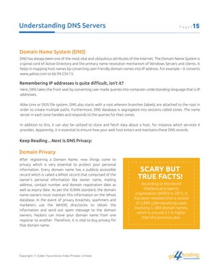 Understanding DNS Servers
Domain Name System (DNS)
DNS has always been one of the most vital and ubiquitous attributes of the Internet. The Domain Name System is
a spinal cord of Active Directory and the primary name resolution mechanism of Windows Servers and clients. It
helps in mapping host names by converting user-friendly domain names into IP address. For example – It converts
www.yahoo.com to 66.94.234.13.
Remembering IP addresses is quite diﬃcult, isn't it?
Here, DNS takes the front seat by converting user made queries into computer understanding language that is IP
addresses.
Alike Unix or DOS ﬁle system, DNS also starts with a root wherein branches (labels) are attached to the root in
order to create multiple paths. Furthermore, DNS database is segregated into sections called zones. The name
server in each zone handles and responds to the queries for their zones.
In addition to this, it can also be utilized to store and fetch data about a host, for instance which services it
provides. Apparently, it is essential to ensure how your web host enters and maintains these DNS records.
Keep Reading…Next is DNS Privacy:
After registering a Domain Name, now things come to
privacy which is very essential to protect your personal
information. Every domain name has a publicly accessible
record which is called a WhoIs record that comprised of the
owner's personal information like owner name, mailing
address, contact number and domain registration date as
well as expiry date. As per the ICANN standard, the domain
name owners must maintain this information on the WhoIs
database. In the event of privacy breaches, spammers and
marketers use the WHOIS directories to obtain the
information and send out spam message to the domain
owners. Hackers can move your domain name from one
registrar to another. Therefore, it is vital to buy privacy for
that domain name.
According to the World
Intellectual property
organization (WIPO) in 2012, it
has been revealed that a record
of 2,884 cybersquatting cases
involving 5, 084 domain names,
which is around 4.5 % higher
than the previous year.
Domain Privacy
SCARY BUT
TRUE FACTS!
Copyright © Cyber Futuristics India Private Limited. hostingHosting Simplified
go
Page | 15
 
