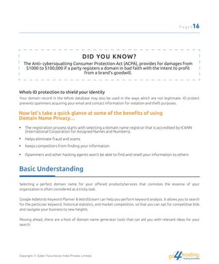 The Anti- cybersquatting Consumer Protection Act (ACPA), provides for damages from
$1000 to $100,000 if a party registers a domain in bad faith with the intent to proﬁt
from a brand's goodwill.
DID YOU KNOW?
WhoIs ID protection to shield your identity
Your domain record in the WhoIs database may also be used in the ways which are not legitimate. ID protect
prevents spammers acquiring your email and contact information for violation and theft purposes.
Now let's take a quick glance at some of the beneﬁts of using
Domain Name Privacy…
The registration process starts with selecting a domain name registrar that is accredited by ICANN
(International Corporation for Assigned Names and Numbers).
Helps eliminate fraud and scams
Keeps competitors from ﬁnding your information
ISpammers and other hacking agents won't be able to ﬁnd and resell your information to others
Basic Understanding
Selecting a perfect domain name for your oﬀered products/services that connotes the essence of your
organization is often considered as a tricky task.
Google AdWords Keyword Planner & WordStream can help you perform keyword analysis. It allows you to search
for the particular keyword, historical statistics, and market competition, so that you can opt for competitive bids
and navigate your business to new heights.
Moving ahead, there are a host of domain name generator tools that can aid you with relevant ideas for your
search:
Copyright © Cyber Futuristics India Private Limited. hostingHosting Simplified
go
Page | 16
 
