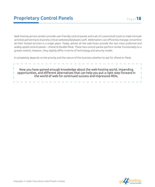 Proprietary Control Panels
Web hosting service vendors provide user-friendly control panels and a set of custom-built tools to make intricate
activities pertaining to business-critical websites/databases swift. Webmasters can eﬃciently manage; streamline
all their hosted services in a single place. Today, almost all the web hosts provide the two most preferred and
widely opted control panels – cPanel & Parallel Plesk. These two control panels perform similar functionality to a
greater extent; however, they slightly diﬀer in terms of technology and security model.
It completely depends on the priority and the nature of the business whether to opt for cPanel or Plesk.
Now you have gained enough knowledge about the web hosting world, impending
opportunities, and diﬀerent alternatives that can help you put a right step forward in
the world of web for continued success and impressive ROIs.
Copyright © Cyber Futuristics India Private Limited. hostingHosting Simplified
go
Page | 18
 