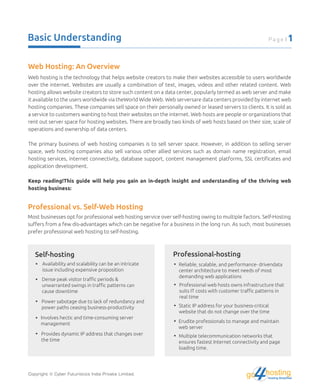 Basic Understanding Page | 1
Web hosting is the technology that helps website creators to make their websites accessible to users worldwide
over the internet. Websites are usually a combination of text, images, videos and other related content. Web
hosting allows website creators to store such content on a data center, popularly termed as web server and make
it available to the users worldwide via theWorld Wide Web. Web serversare data centers provided by internet web
hosting companies. These companies sell space on their personally owned or leased servers to clients. It is sold as
a service to customers wanting to host their websites on the internet. Web hosts are people or organizations that
rent out server space for hosting websites. There are broadly two kinds of web hosts based on their size, scale of
operations and ownership of data centers.
The primary business of web hosting companies is to sell server space. However, in addition to selling server
space, web hosting companies also sell various other allied services such as domain name registration, email
hosting services, internet connectivity, database support, content management platforms, SSL certiﬁcates and
application development.
Keep reading!This guide will help you gain an in-depth insight and understanding of the thriving web
hosting business:
Web Hosting: An Overview
Professional vs. Self-Web Hosting
Most businesses opt for professional web hosting service over self-hosting owing to multiple factors. Self-Hosting
suﬀers from a few dis-advantages which can be negative for a business in the long run. As such, most businesses
prefer professional web hosting to self-hosting.
Availability and scalability can be an intricate
issue including expensive proposition
Self-hosting
Dense peak visitor traﬃc periods &
unwarranted swings in traﬃc patterns can
cause downtime
Power sabotage due to lack of redundancy and
power paths ceasing business-productivity
Involves hectic and time-consuming server
management
Provides dynamic IP address that changes over
the time
Reliable, scalable, and performance- drivendata
center architecture to meet needs of most
demanding web applications
Professional web hosts owns infrastructure that
suits IT costs with customer traﬃc patterns in
real time
Static IP address for your business-critical
website that do not change over the time
Erudite professionals to manage and maintain
web server
Multiple telecommunication networks that
ensures fastest Internet connectivity and page
loading time.
Professional-hosting
Copyright © Cyber Futuristics India Private Limited. hostingHosting Simplified
go
 