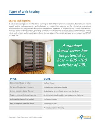 Types of Web hosting
Shared Web Hosting
It acts as a stepping-stone for the clients planning to start-oﬀ their online manifestation. Economical in nature,
shared hosting invites companies and individuals to register their presence on the Internet servers without
involving them into long-winded set-ups and management processes. In shared hosting, a physical server hosts
multiple clients' websites onto it, providing common pool of compute resources to each of the shared hosting
client, such as RAM, and processing speed, and storage capacity. Technically, a shared server is based on ASP.NET
or LAMP stack.
A standard
shared server has
the potential to
host – 600 -700
websites of 1GB.
Economical and easy-to setup No Root Access
No Server Management Headaches Limited resources at your disposal
Limited resources at your disposal Single Apache server, MySQL server, and Mail Server
Requires minimum technical expertise Restrictions to install modules and programs on the server
Unlimited Bandwidth (T&C applied) Performance Issues
Easy to use admin panel like cPanel Spamming Attacks
Poor Customization Flexibility
PROS CONS
Copyright © Cyber Futuristics India Private Limited.
Page | 3
hostingHosting Simplified
go
 