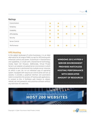 Ratings
Customization
Simplicity
Scalability
Aﬀordability
Security
Server Control
Performance
VPS Hosting
In the vigilant landscape of online businesses, it is an ideal
alternative for all range of SME's to opt for VPS hosting with
enhanced control and power. Economical in characteristics
and capabilities, it is built with a shared kernel technology,
mostly Open VZ/ Vituazzo. Additionally, Virtual Private
Server is an isolated, virtualized server environment in which
a physical server is partitioned into multiple server instances
on which a user can run an individual copy of operating
system. Equipped with easy-to-use control panel and set up
wizards, it provides a graphical interface and automation
tools to streamline the process of hosting web applications.
In context to this, it facilitates web masters to reboot,
rebuild, set root password, and customize software without
any restriction of a web host.
WINDOWS 2012 HYPER-V
SERVER ENVIRONMENT
PROVIDES MATCHLESS
HOSTING PERFORMANCE
WITH DEDICATED
AMOUNT OF RESOURCES
A standard VPS Hosting has the potential to
HOST 200 WEBSITES
Copyright © Cyber Futuristics India Private Limited.
Page | 4
hostingHosting Simplified
go
 
