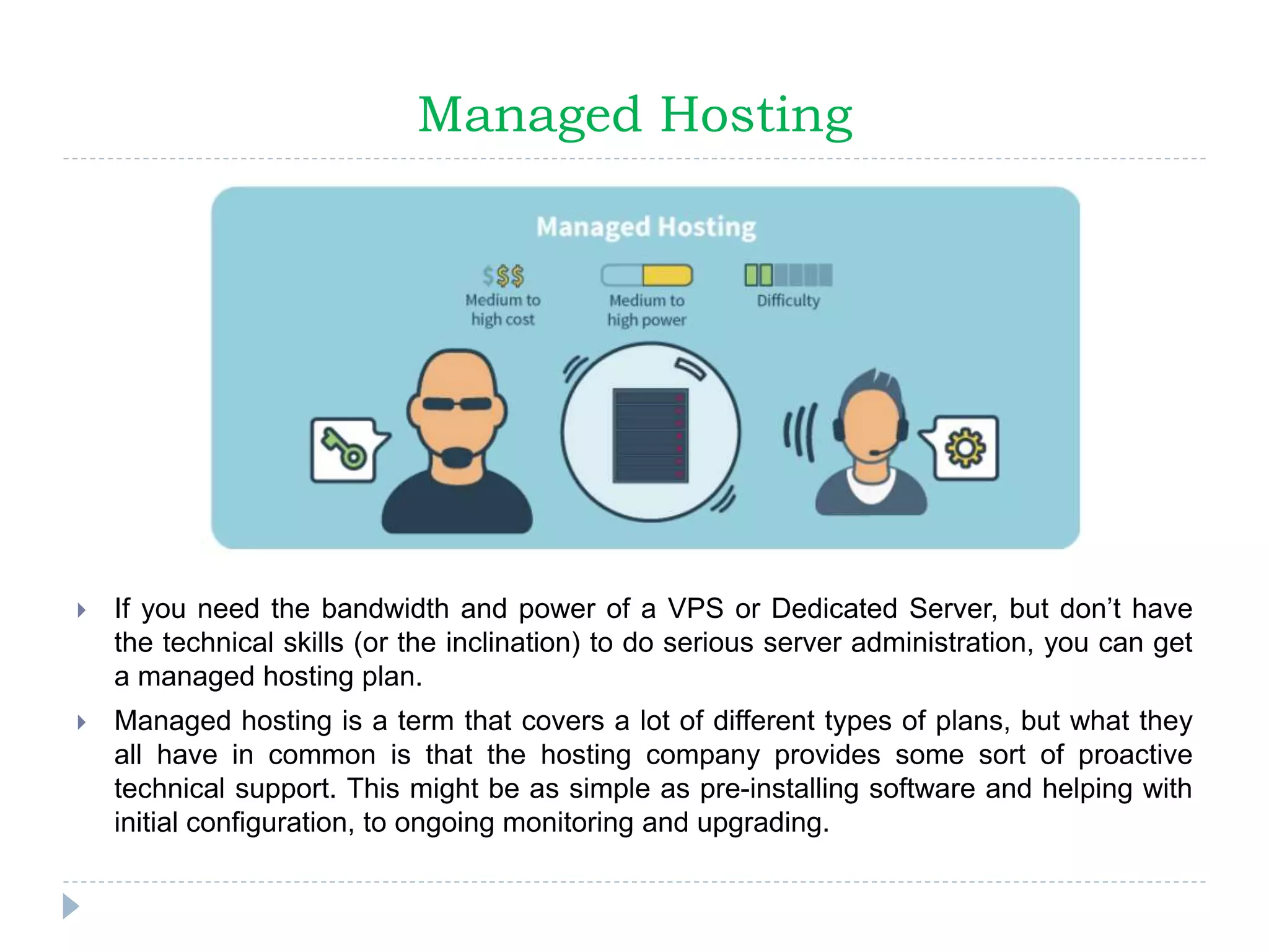 Managed Hosting
 If you need the bandwidth and power of a VPS or Dedicated Server, but don’t have
the technical skills (or the inclination) to do serious server administration, you can get
a managed hosting plan.
 Managed hosting is a term that covers a lot of different types of plans, but what they
all have in common is that the hosting company provides some sort of proactive
technical support. This might be as simple as pre-installing software and helping with
initial configuration, to ongoing monitoring and upgrading.
 