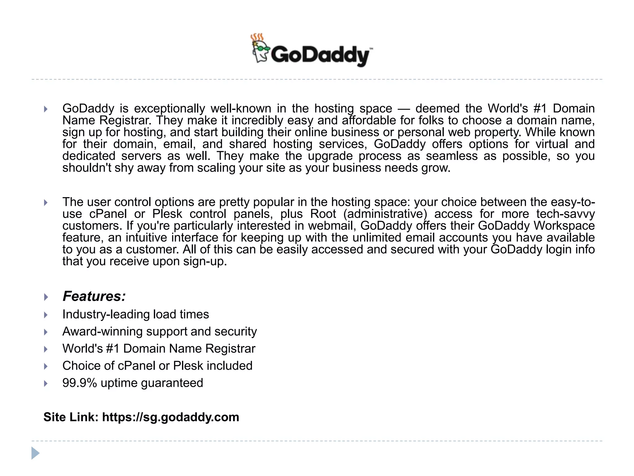  GoDaddy is exceptionally well-known in the hosting space — deemed the World's #1 Domain
Name Registrar. They make it incredibly easy and affordable for folks to choose a domain name,
sign up for hosting, and start building their online business or personal web property. While known
for their domain, email, and shared hosting services, GoDaddy offers options for virtual and
dedicated servers as well. They make the upgrade process as seamless as possible, so you
shouldn't shy away from scaling your site as your business needs grow.
 The user control options are pretty popular in the hosting space: your choice between the easy-to-
use cPanel or Plesk control panels, plus Root (administrative) access for more tech-savvy
customers. If you're particularly interested in webmail, GoDaddy offers their GoDaddy Workspace
feature, an intuitive interface for keeping up with the unlimited email accounts you have available
to you as a customer. All of this can be easily accessed and secured with your GoDaddy login info
that you receive upon sign-up.
 Features:
 Industry-leading load times
 Award-winning support and security
 World's #1 Domain Name Registrar
 Choice of cPanel or Plesk included
 99.9% uptime guaranteed
Site Link: https://sg.godaddy.com
 