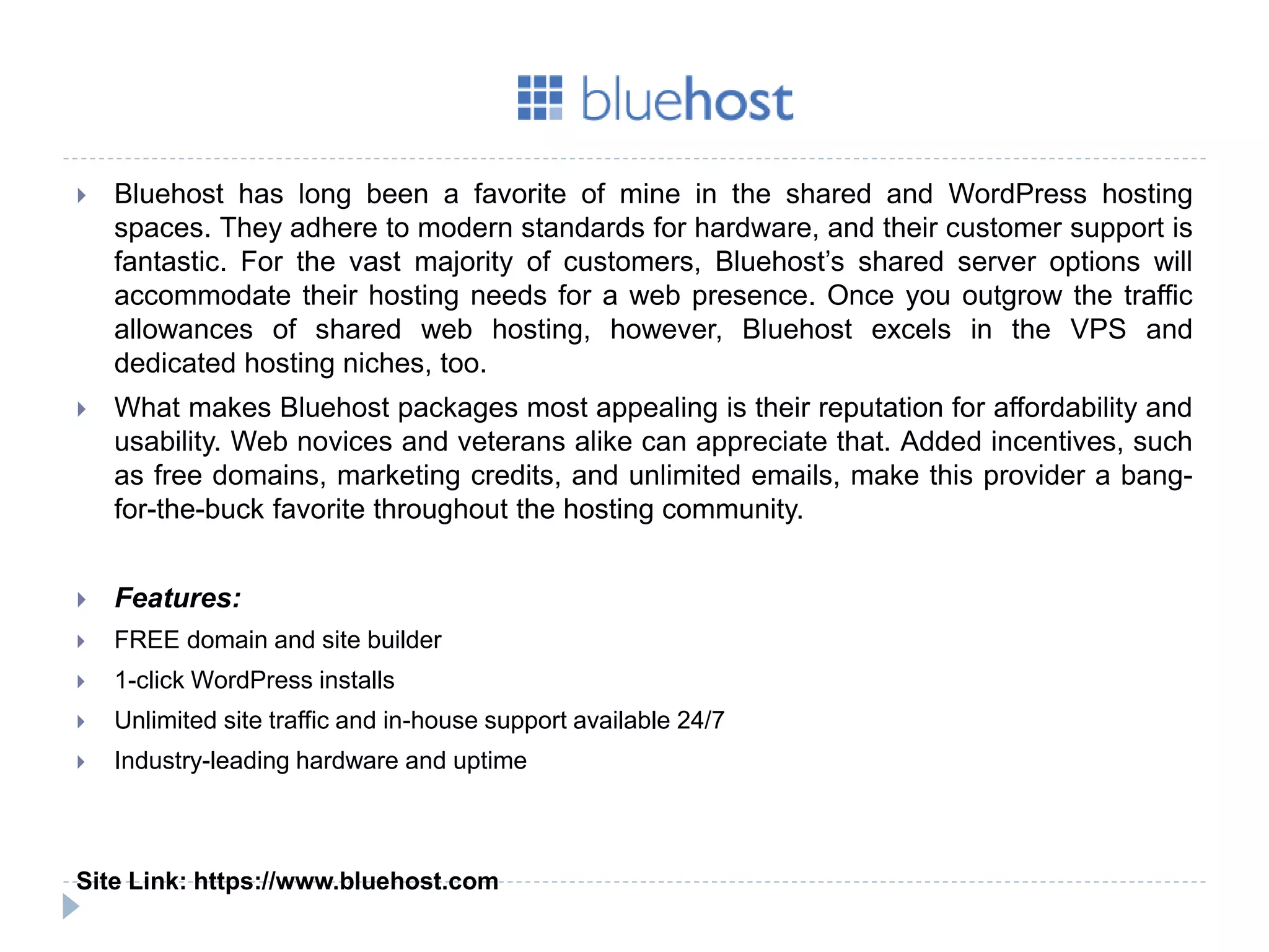  Bluehost has long been a favorite of mine in the shared and WordPress hosting
spaces. They adhere to modern standards for hardware, and their customer support is
fantastic. For the vast majority of customers, Bluehost’s shared server options will
accommodate their hosting needs for a web presence. Once you outgrow the traffic
allowances of shared web hosting, however, Bluehost excels in the VPS and
dedicated hosting niches, too.
 What makes Bluehost packages most appealing is their reputation for affordability and
usability. Web novices and veterans alike can appreciate that. Added incentives, such
as free domains, marketing credits, and unlimited emails, make this provider a bang-
for-the-buck favorite throughout the hosting community.
 Features:
 FREE domain and site builder
 1-click WordPress installs
 Unlimited site traffic and in-house support available 24/7
 Industry-leading hardware and uptime
Site Link: https://www.bluehost.com
 