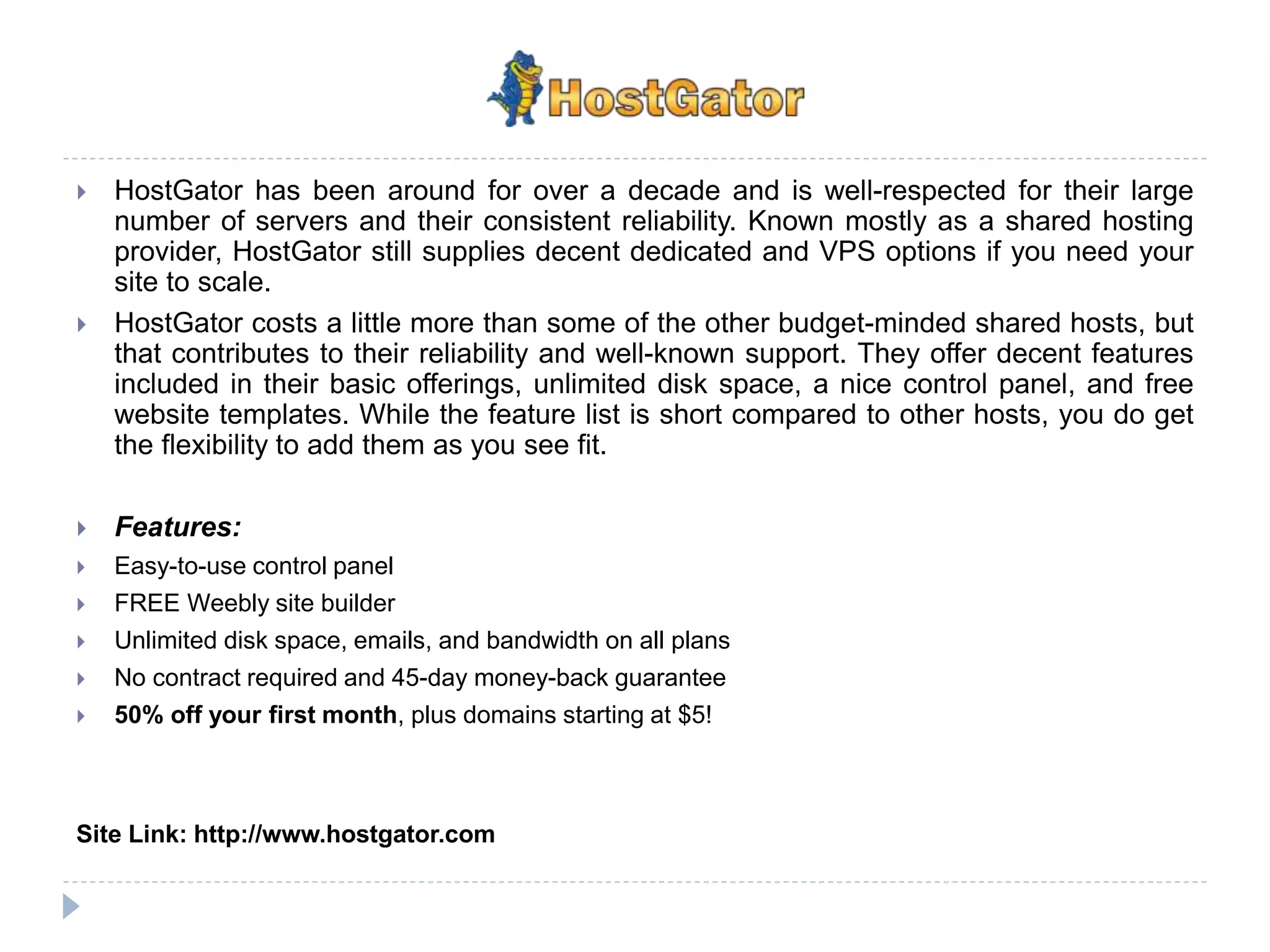  HostGator has been around for over a decade and is well-respected for their large
number of servers and their consistent reliability. Known mostly as a shared hosting
provider, HostGator still supplies decent dedicated and VPS options if you need your
site to scale.
 HostGator costs a little more than some of the other budget-minded shared hosts, but
that contributes to their reliability and well-known support. They offer decent features
included in their basic offerings, unlimited disk space, a nice control panel, and free
website templates. While the feature list is short compared to other hosts, you do get
the flexibility to add them as you see fit.
 Features:
 Easy-to-use control panel
 FREE Weebly site builder
 Unlimited disk space, emails, and bandwidth on all plans
 No contract required and 45-day money-back guarantee
 50% off your first month, plus domains starting at $5!
Site Link: http://www.hostgator.com
 