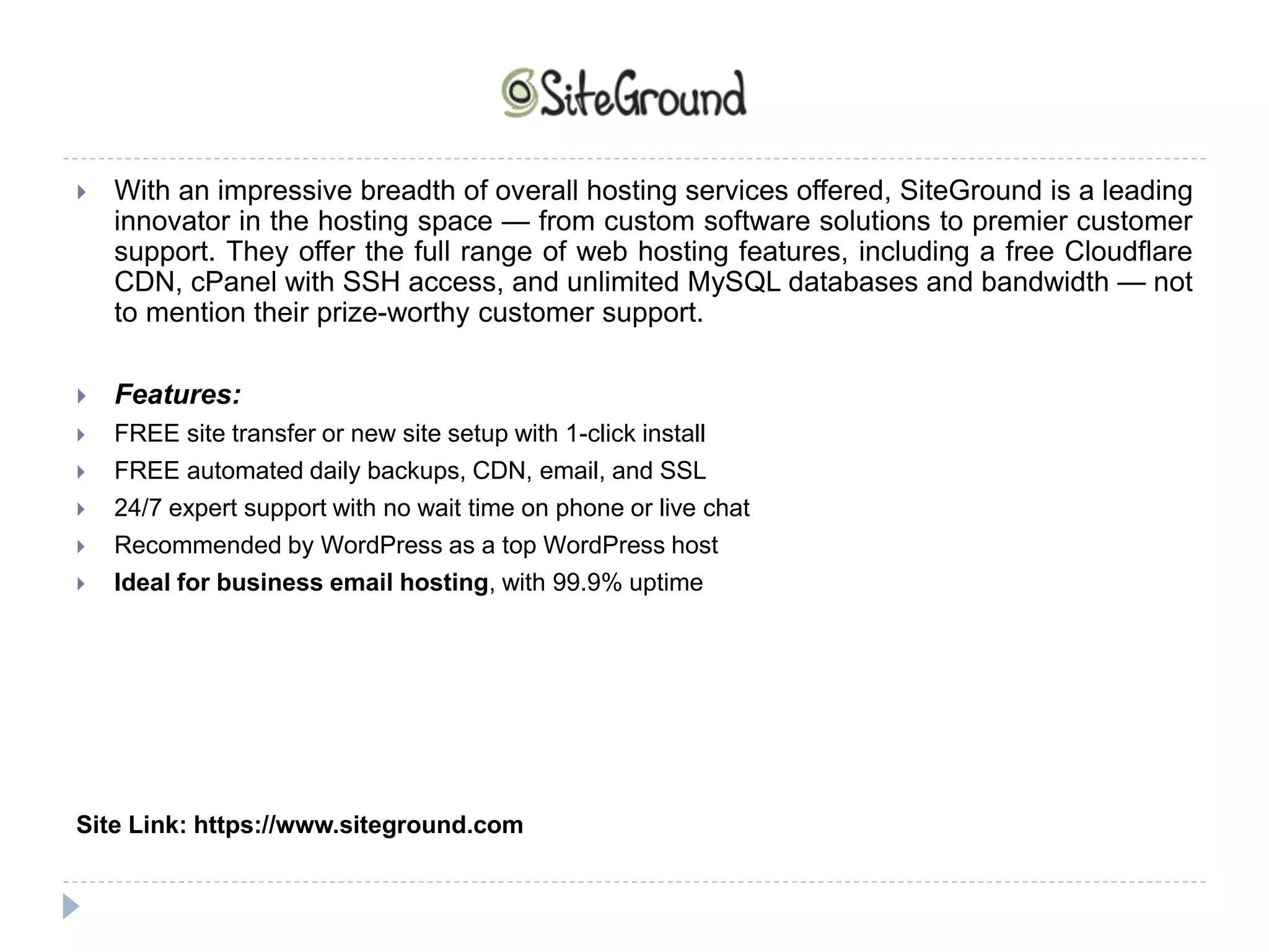  With an impressive breadth of overall hosting services offered, SiteGround is a leading
innovator in the hosting space — from custom software solutions to premier customer
support. They offer the full range of web hosting features, including a free Cloudflare
CDN, cPanel with SSH access, and unlimited MySQL databases and bandwidth — not
to mention their prize-worthy customer support.
 Features:
 FREE site transfer or new site setup with 1-click install
 FREE automated daily backups, CDN, email, and SSL
 24/7 expert support with no wait time on phone or live chat
 Recommended by WordPress as a top WordPress host
 Ideal for business email hosting, with 99.9% uptime
Site Link: https://www.siteground.com
 