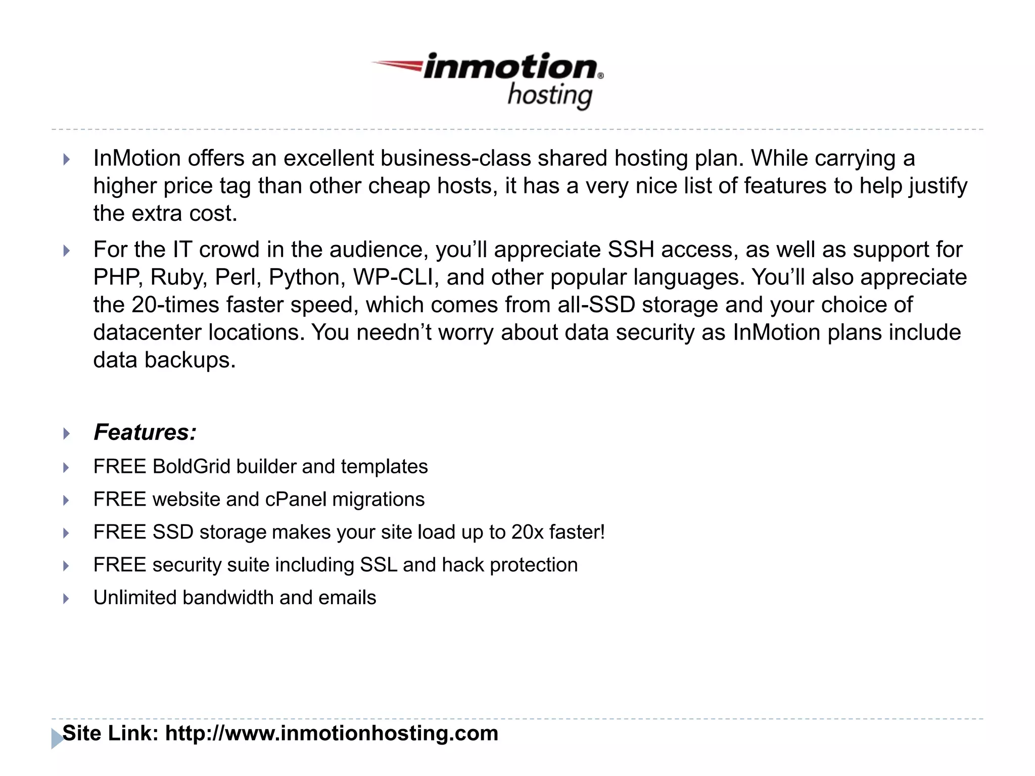  InMotion offers an excellent business-class shared hosting plan. While carrying a
higher price tag than other cheap hosts, it has a very nice list of features to help justify
the extra cost.
 For the IT crowd in the audience, you’ll appreciate SSH access, as well as support for
PHP, Ruby, Perl, Python, WP-CLI, and other popular languages. You’ll also appreciate
the 20-times faster speed, which comes from all-SSD storage and your choice of
datacenter locations. You needn’t worry about data security as InMotion plans include
data backups.
 Features:
 FREE BoldGrid builder and templates
 FREE website and cPanel migrations
 FREE SSD storage makes your site load up to 20x faster!
 FREE security suite including SSL and hack protection
 Unlimited bandwidth and emails
Site Link: http://www.inmotionhosting.com
 