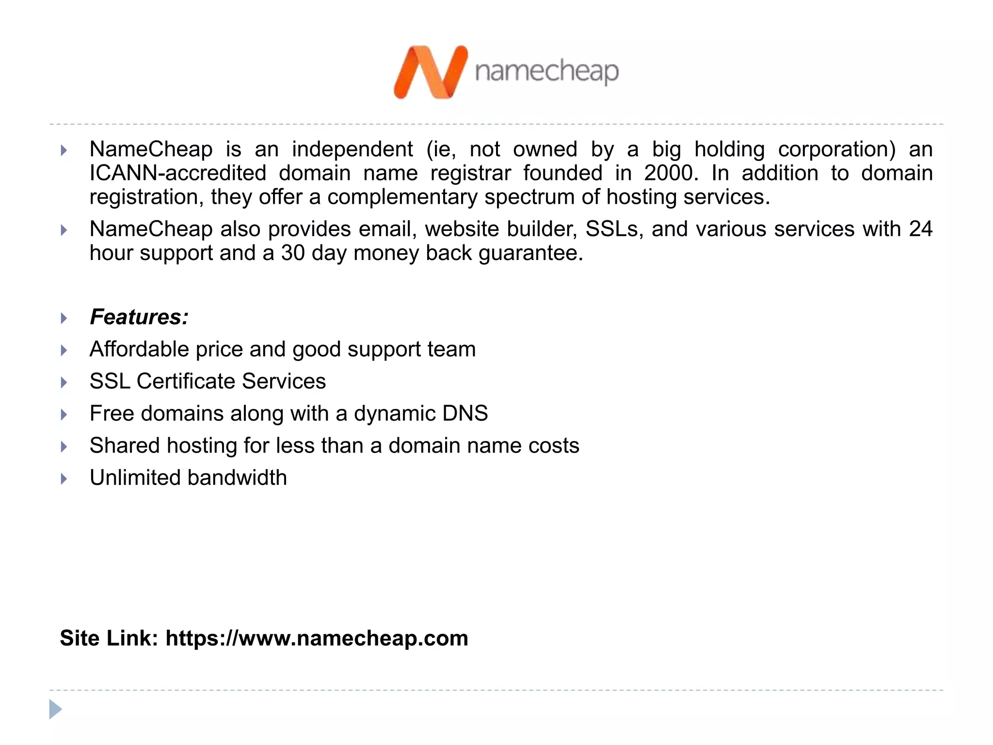 NameCheap is an independent (ie, not owned by a big holding corporation) an
ICANN-accredited domain name registrar founded in 2000. In addition to domain
registration, they offer a complementary spectrum of hosting services.
 NameCheap also provides email, website builder, SSLs, and various services with 24
hour support and a 30 day money back guarantee.
 Features:
 Affordable price and good support team
 SSL Certificate Services
 Free domains along with a dynamic DNS
 Shared hosting for less than a domain name costs
 Unlimited bandwidth
Site Link: https://www.namecheap.com
 