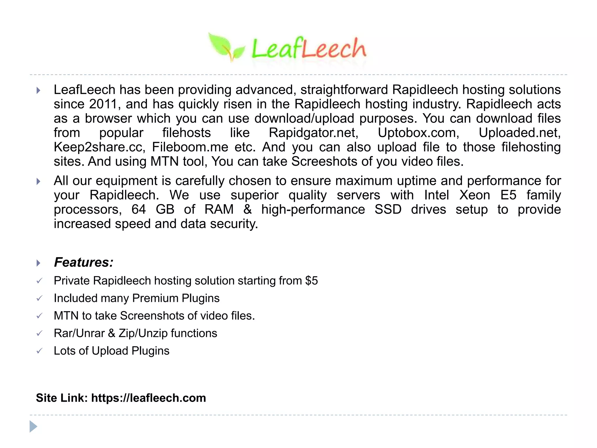  LeafLeech has been providing advanced, straightforward Rapidleech hosting solutions
since 2011, and has quickly risen in the Rapidleech hosting industry. Rapidleech acts
as a browser which you can use download/upload purposes. You can download files
from popular filehosts like Rapidgator.net, Uptobox.com, Uploaded.net,
Keep2share.cc, Fileboom.me etc. And you can also upload file to those filehosting
sites. And using MTN tool, You can take Screeshots of you video files.
 All our equipment is carefully chosen to ensure maximum uptime and performance for
your Rapidleech. We use superior quality servers with Intel Xeon E5 family
processors, 64 GB of RAM & high-performance SSD drives setup to provide
increased speed and data security.
 Features:
 Private Rapidleech hosting solution starting from $5
 Included many Premium Plugins
 MTN to take Screenshots of video files.
 Rar/Unrar & Zip/Unzip functions
 Lots of Upload Plugins
Site Link: https://leafleech.com
 