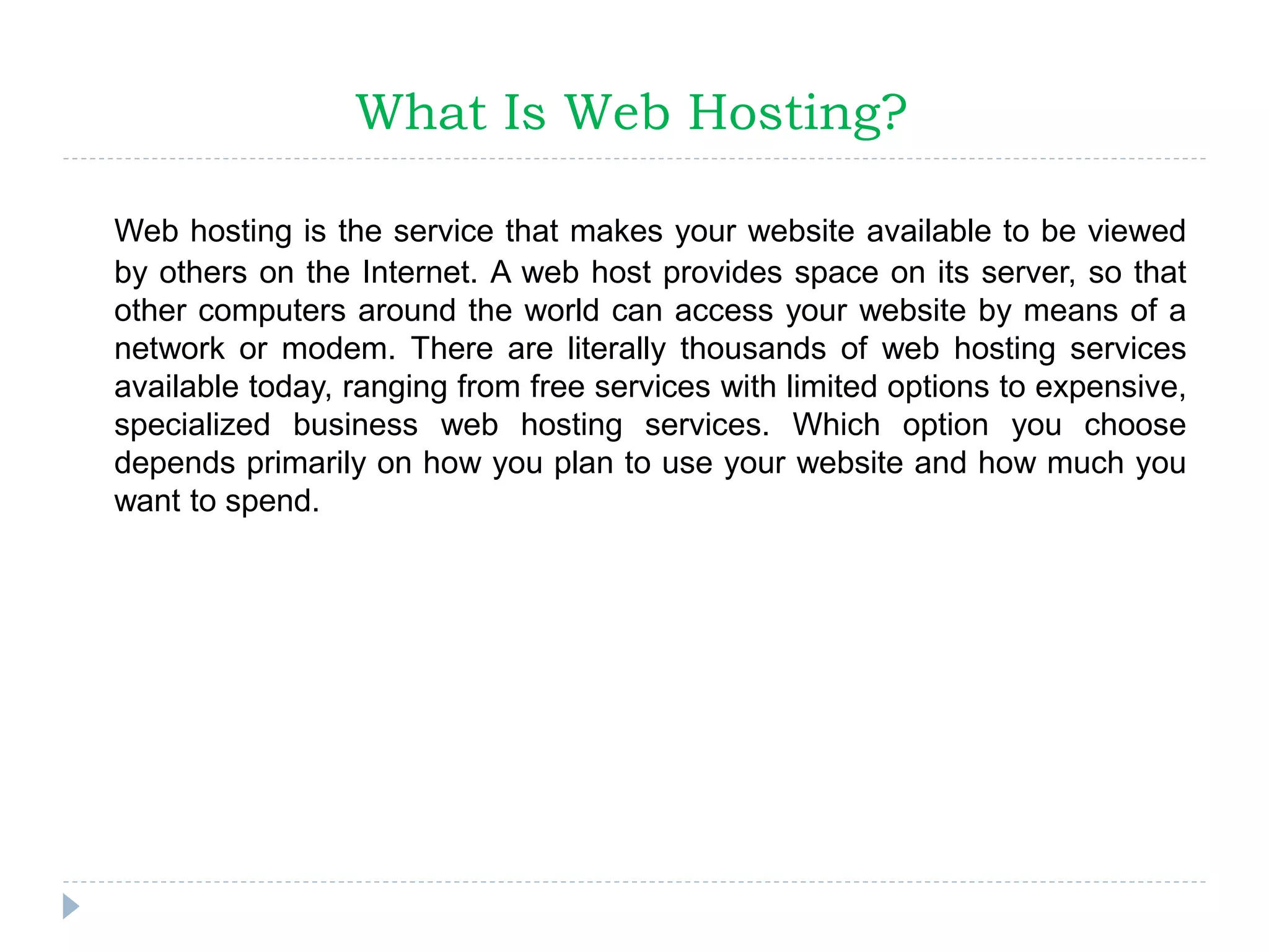 What Is Web Hosting?
Web hosting is the service that makes your website available to be viewed
by others on the Internet. A web host provides space on its server, so that
other computers around the world can access your website by means of a
network or modem. There are literally thousands of web hosting services
available today, ranging from free services with limited options to expensive,
specialized business web hosting services. Which option you choose
depends primarily on how you plan to use your website and how much you
want to spend.
 