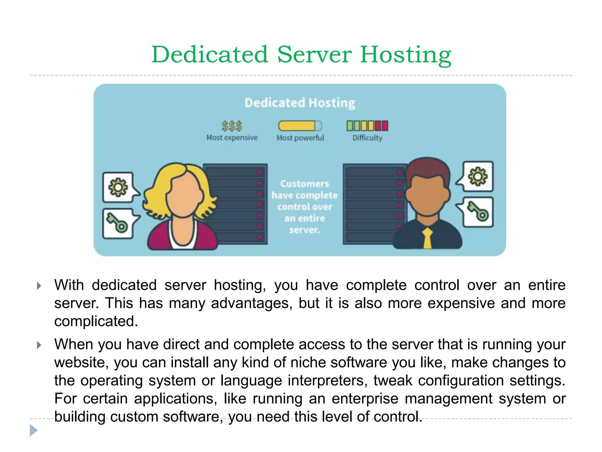 Dedicated Server Hosting
 With dedicated server hosting, you have complete control over an entire
server. This has many advantages, but it is also more expensive and more
complicated.
 When you have direct and complete access to the server that is running your
website, you can install any kind of niche software you like, make changes to
the operating system or language interpreters, tweak configuration settings.
For certain applications, like running an enterprise management system or
building custom software, you need this level of control.
 