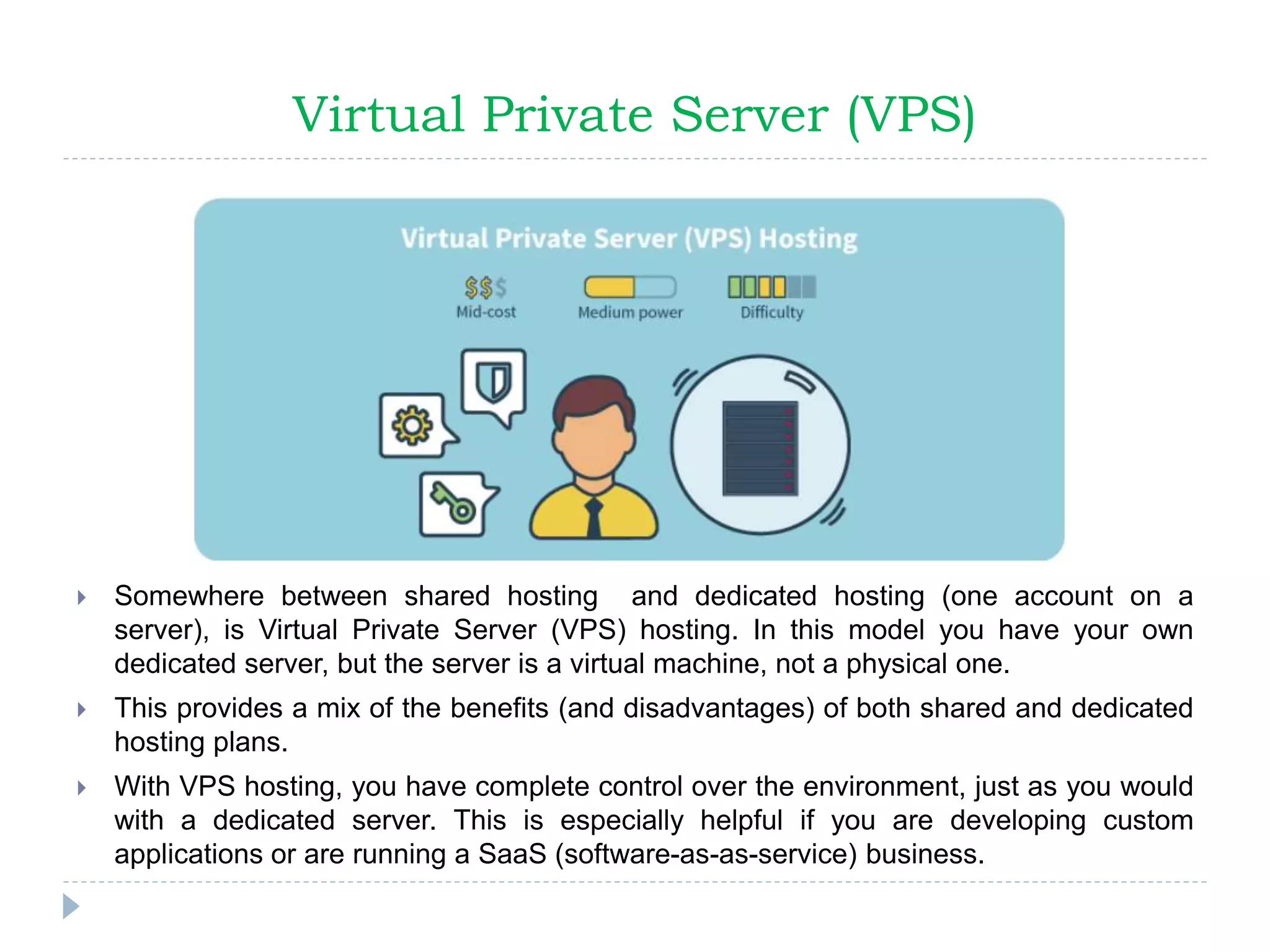 Virtual Private Server (VPS)
 Somewhere between shared hosting and dedicated hosting (one account on a
server), is Virtual Private Server (VPS) hosting. In this model you have your own
dedicated server, but the server is a virtual machine, not a physical one.
 This provides a mix of the benefits (and disadvantages) of both shared and dedicated
hosting plans.
 With VPS hosting, you have complete control over the environment, just as you would
with a dedicated server. This is especially helpful if you are developing custom
applications or are running a SaaS (software-as-as-service) business.
 
