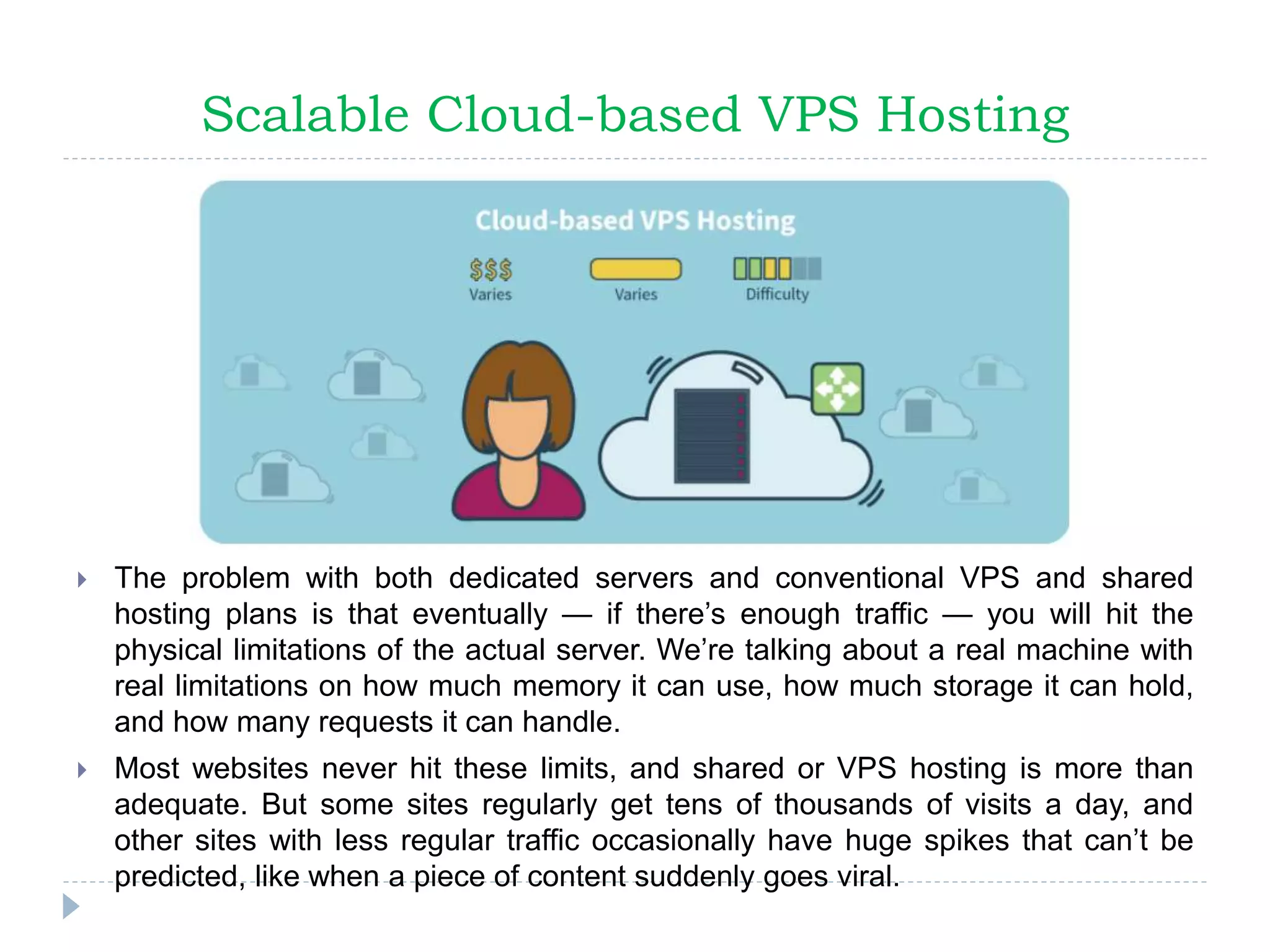 Scalable Cloud-based VPS Hosting
 The problem with both dedicated servers and conventional VPS and shared
hosting plans is that eventually — if there’s enough traffic — you will hit the
physical limitations of the actual server. We’re talking about a real machine with
real limitations on how much memory it can use, how much storage it can hold,
and how many requests it can handle.
 Most websites never hit these limits, and shared or VPS hosting is more than
adequate. But some sites regularly get tens of thousands of visits a day, and
other sites with less regular traffic occasionally have huge spikes that can’t be
predicted, like when a piece of content suddenly goes viral.
 