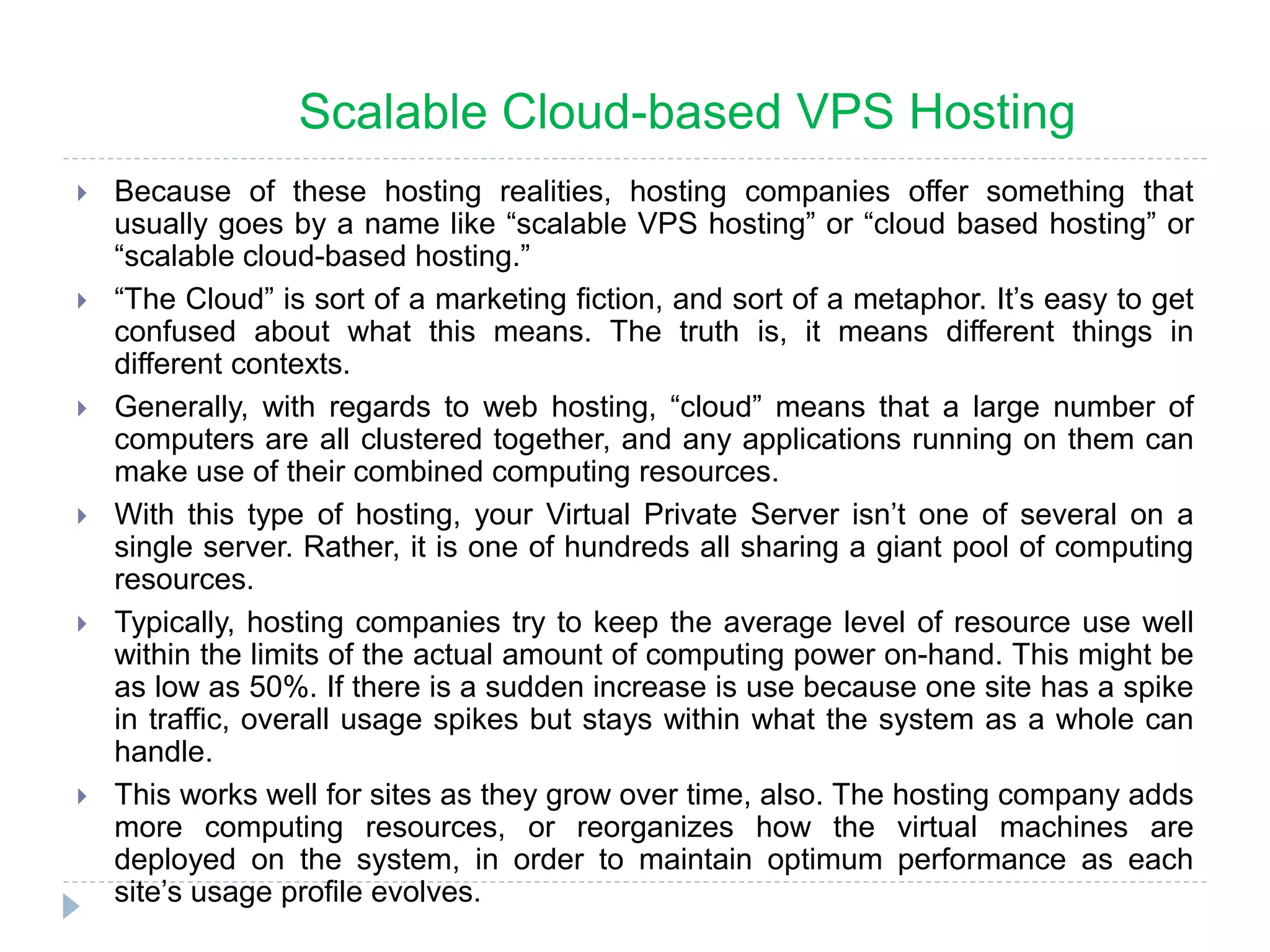  Because of these hosting realities, hosting companies offer something that
usually goes by a name like “scalable VPS hosting” or “cloud based hosting” or
“scalable cloud-based hosting.”
 “The Cloud” is sort of a marketing fiction, and sort of a metaphor. It’s easy to get
confused about what this means. The truth is, it means different things in
different contexts.
 Generally, with regards to web hosting, “cloud” means that a large number of
computers are all clustered together, and any applications running on them can
make use of their combined computing resources.
 With this type of hosting, your Virtual Private Server isn’t one of several on a
single server. Rather, it is one of hundreds all sharing a giant pool of computing
resources.
 Typically, hosting companies try to keep the average level of resource use well
within the limits of the actual amount of computing power on-hand. This might be
as low as 50%. If there is a sudden increase is use because one site has a spike
in traffic, overall usage spikes but stays within what the system as a whole can
handle.
 This works well for sites as they grow over time, also. The hosting company adds
more computing resources, or reorganizes how the virtual machines are
deployed on the system, in order to maintain optimum performance as each
site’s usage profile evolves.
Scalable Cloud-based VPS Hosting
 