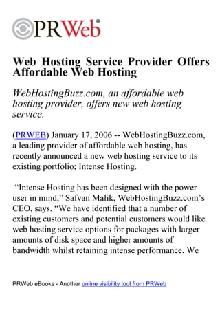 Web Hosting Service Provider Offers
Affordable Web Hosting
WebHostingBuzz.com, an affordable web
hosting provider, offers new web hosting
service.
(PRWEB) January 17, 2006 -- WebHostingBuzz.com,
a leading provider of affordable web hosting, has
recently announced a new web hosting service to its
existing portfolio; Intense Hosting.

 “Intense Hosting has been designed with the power
user in mind,” Safvan Malik, WebHostingBuzz.com’s
CEO, says. “We have identified that a number of
existing customers and potential customers would like
web hosting service options for packages with larger
amounts of disk space and higher amounts of
bandwidth whilst retaining intense performance. We


PRWeb eBooks - Another online visibility tool from PRWeb
 