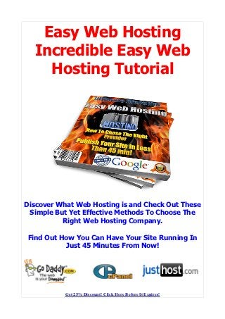 Easy Web Hosting
  Incredible Easy Web
    Hosting Tutorial




Discover What Web Hosting is and Check Out These
 Simple But Yet Effective Methods To Choose The
          Right Web Hosting Company.

 Find Out How You Can Have Your Site Running In
           Just 45 Minutes From Now!




           Get 25% Discount! Click Here Before It Expires!
 