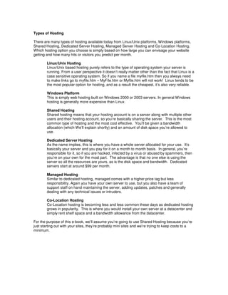Types of Hosting

There are many types of hosting available today from Linux/Unix platforms, Windows platforms,
Shared Hosting, Dedicated Server Hosting, Managed Server Hosting and Co-Location Hosting.
Which hosting option you choose is simply based on how large you can envisage your website
getting and how many hits or visitors you predict per month.

        Linux/Unix Hosting
        Linux/Unix based hosting purely refers to the type of operating system your server is
        running. From a user perspective it doesn’t really matter other than the fact that Linux is a
        case sensitive operating system. So if you name a file myfile.htm then you always need
        to make links go to myfile.htm – MyFile.htm or Myfile.htm will not work! Linux tends to be
        the most popular option for hosting, and as a result the cheapest, it’s also very reliable.

        Windows Platform
        This is simply web hosting built on Windows 2000 or 2003 servers. In general Windows
        hosting is generally more expensive than Linux.

        Shared Hosting
        Shared hosting means that your hosting account is on a server along with multiple other
        users and their hosting account, so you’re basically sharing the server. This is the most
        common type of hosting and the most cost effective. You’ll be given a bandwidth
        allocation (which We’ll explain shortly) and an amount of disk space you’re allowed to
        use.

        Dedicated Server Hosting
        As the name implies, this is where you have a whole server allocated for your use. It’s
        basically your server and you pay for it on a month to month basis. In general, you’re
        responsible for it, so if you are hacked, infected by a virus or abused by spammers, then
        you’re on your own for the most part. The advantage is that no one else is using the
        server so all the resources are yours, as is the disk space and bandwidth. Dedicated
        servers start at around $99 per month.

        Managed Hosting
        Similar to dedicated hosting, managed comes with a higher price tag but less
        responsibility. Again you have your own server to use, but you also have a team of
        support staff on hand maintaining the server, adding updates, patches and generally
        dealing with any technical issues or intruders.

        Co-Location Hosting
        Co-Location hosting is becoming less and less common these days as dedicated hosting
        grows in popularity. This is where you would install your own server at a datacenter and
        simply rent shelf space and a bandwidth allowance from the datacenter.

For the purpose of this e-book, we’ll assume you’re going to use Shared Hosting because you’re
just starting out with your sites, they’re probably mini sites and we’re trying to keep costs to a
minimum.
 