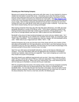Choosing your Web Hosting Company

Because you’re going to be sharing a web server with other users, it’s very important to choose a
reliable host who doesn’t oversell their server. Overselling occurs when the hosting company
puts too many clients per server and as a result resources get burned out, the server runs slow,
crashes and the network connections are choked by too much traffic. Visit http://hagency.com,
to find a list of very reputable shared hosting companies with different features that will meet any
of your needs. None of these companies oversell and have all been in business for some time.
Virtually all of them are under $8 per month when you pay for a year in advance. If you pay more
than that for shared hosting, then you’re being overcharged.

Most hosting companies these days also offer high disk space allowances, over 2GB, plus large
bandwidth allocations in excess of 50 GB per month. This is clever marketing on behalf of the
Hosting Company because these high numbers sound impressive, enticing people to buy. The
fact is than an average website uses less than 10Mb of space and very little bandwidth.

Bandwidth is the amount of data transferred between your server and your website visitor. So if
you have a 100K image file on your website and 10 people view the image, you would have used
1000K (1Mb) of bandwidth. The more people who view your website, the more bandwidth will be
used. 10000 views of your image would use 10000 x 100 K = 1 GB.

Hosting Companies rely on the very fact that most of their clients will only use a fraction of their
disk space and bandwidth from the huge allocations, but this falls in your favor because they are
contracted to give you all of your allowance, and we’ll show you how to take full advantage of this
and save yourself a fortune when it comes to your mini-sites.

Apart from your disk space and bandwidth allocations, check out the features offered by each
company. If you have web design skills and use applications like Contribute or FrontPage to
maintain your website, make sure they are supported. If you need a shopping cart, ensure that
they include one as part of the package.

Also think ahead to your additional requirements such as email. How many mailboxes will you
need? Will your mail be high volume? Will you need auto responders? These are all questions
better asked before signing up. Make a list of your requirements, then cross reference your list
with the hosts you’re interested in, and see who fits your needs best.

With the competitiveness that exists in the hosting market, many of the top companies constantly
run special discount offers such as discounted pricing, free months or increased disk and
bandwidth offers. For mini sites that won’t be more than a few pages, and can be easily moved
between hosting companies, these offers are perfect because you can utilize them for a year at
the discounted price, then move to a new host, and offer, the following year.
 