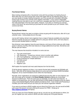 Free Domain Names

Many hosting companies offer a free domain name with the purchase of a Hosting Account.
More often than not, they’ll recoup their money with higher fees for the following years, plus, if
you ever decide to change Hosting Companies, you’ll find yourself with unforeseen difficulties
trying to gain access to your domain name registrar information. If your name is disposable,
meaning that you only want to use it for a short term campaign after which time you’ll let it expire,
then take advantage of the free name option. However, if you plan on renewing your domain
name in the future, we recommend you purchase the name yourself so you can maintain 100%
control at all times.


Buying Domain Names

Buying domain names may seem as simple a choice as going with the best price, after all it’s just
a domain name. Unfortunately this isn’t the case.

Just as with hosting, domain name registrars have a range of features available and using these
features correctly can give you multiple options for using your domain name, and many ways to
save yourself valuable dollars on hosting.

Not all domain name registrars have the same features, and many of them entice you with cheap
prices in advance, but they either lack features or charge additional annual fees. Sometimes over
$20 per year per feature.

The main features that should be included at no extra cost are:

    •   Your own control panel
    •   URL Redirection – forward your domain name to another web address
    •   URL Framing/Masking – forward your domain name to another
    •   Email Forwarding for multiple addresses
    •   Full DNS control
    •   Sub domains
    •   Registrar Lock

We’ll explain the important and most useful features from the list shortly.

Of all the domain registrars out there, in our opinion the two best companies are GoDaddy and
Enom. Both offer all the features listed above at no extra cost and are direct ICANN Accredited
Registrars. Of our recommendations Enom offers the most features.

Normally, Enom registrations are expensive at $29.95 because they offer so many features, but
with this e-book we’ve included a free Enom Reseller Account enabling you to purchase
domains for $8.95 each. That’s the same price as GoDaddy, but with even more features. In
addition to the great price, you can also sell domains to other people at whatever price you desire
using a fully branded Registry Rocket website provided by Enom. Even Credit card Processing is
included, just a few clicks and you can have your own domain registration website!

If you were to purchase an $8.95 reseller account direct from Enom.com, the cost would be $495
just to open the account, but we’re offering the account for FREE. Simply go to
http://hagency.net/enom and signup.

Once you have your Enom Reseller account set up, not only can you sell domains to others, but
you can register your own names for $8.95 and start making use of the great features.
 