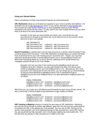 Using your Domain Names

Here’s a breakdown of those most important features we mentioned earlier.

URL Redirection allows you to forward any requests for your name to another web address. For
example if you go to http://gooogle.com (extra “o”) you will be redirected to http://google.com –
this is known as a typo domain allowing you to have misspelled versions of your domain
forwarded to the correct domain name. It’s also useful if you have multiple domains but you want
them to all land on the same destination site.

        Example: In this case you could redirect yourname1.com, yourname2.com and
        yourname3.com through to yourname.com, so all visitors to any of your domain names
        will arrive at your main website.

                URL REDIRECTS
                http://yourname1.com    - redirect to - http://yourname.com
                http://yourname2.com    - redirect to - http://yourname.com
                http://yourname3.com    - redirect to - http://yourname.com

Email Forwarding is a perfect way to set up email accounts for a domain name that doesn’t have
a hosting account with mail server. In the URL Redirection example above you would most likely
have an email server for your main hosting account “yourname.com”. Hoever, you may have
users who would send emails to someone@yourname1.com or someone@yourname2.com.
With Email Forwarding allows you to set up “dummy” addresses which would forward any
messages received though to your main mailbox.

        Example: Let’s say you have 2 main email accounts sales@yourname.com and
        info@yourname.com. However, you also want people to be able to be able to send
        emails to sales@yourname1.com and info@yourname1.com. Because you don’t have
        yourname1.com hosting with its own mail server, you can simply set up 2 email forwards
        so that any email delivered to sales@yourname1.com is redirected through to
        sales@yourname.com and info@yourname1.com gets delivered to info@yourname.com
        as follows:

                EMAIL FORWARDS
                sales@yourname1.com - forward to - sales@yourname.com
                info@yourname1.com - forward to - info@yourname.com
                you@yourname1.com - forward to – youraccount@yahoo.com

With Enom you can create up to 100 different email forwards for each of your domain names. It’s
also a useful way of having multiple emails delivered to single mailbox as follows:

                EMAIL FORWARDS
                sales@yourname1.com - forward to - youraccount@yahoo.com
                info@yourname1.com - forward to - youraccount@yahoo.com
                you@yourname1.com - forward to - youraccount@yahoo.com

URL Framing or Masking functions in exactly the same way as URL Redirection, redirecting
your domain name through to another web address, apart from one vital and very useful element.
It maintains the URL in the address bar of the browser. So if you set up URL Framing for the
domain name yoursite1.com to be redirected through to http://yoursite.com, using URL Framing
the user would still see http://yoursite1.com in the browser address bar and browser title. The
fact that they are actually on http://yoursite.com is hidden to the user.
 