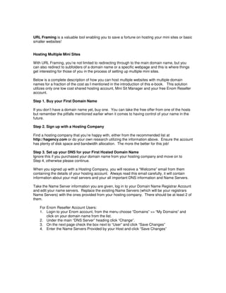 URL Framing is a valuable tool enabling you to save a fortune on hosting your mini sites or basic
smaller websites!


Hosting Multiple Mini Sites

With URL Framing, you’re not limited to redirecting through to the main domain name, but you
can also redirect to subfolders of a domain name or a specific webpage and this is where things
get interesting for those of you in the process of setting up multiple mini sites.

Below is a complete description of how you can host multiple websites with multiple domain
names for a fraction of the cost as I mentioned in the introduction of this e-book. This solution
utilizes only one low cost shared hosting account, Mini Sit Manager and your free Enom Reseller
account.

Step 1. Buy your First Domain Name

If you don’t have a domain name yet, buy one. You can take the free offer from one of the hosts
but remember the pitfalls mentioned earlier when it comes to having control of your name in the
future.

Step 2. Sign up with a Hosting Company

Find a hosting company that you’re happy with, either from the recommended list at
http://hagency.com or do your own research utilizing the information above. Ensure the account
has plenty of disk space and bandwidth allocation. The more the better for this job!

Step 3. Set up your DNS for your First Hosted Domain Name
Ignore this if you purchased your domain name from your hosting company and move on to
Step 4, otherwise please continue.

When you signed up with a Hosting Company, you will receive a “Welcome” email from them
containing the details of your hosting account. Always read this email carefully, it will contain
information about your mail servers and your all important DNS information and Name Servers.

Take the Name Server information you are given, log in to your Domain Name Registrar Account
and edit your name servers. Replace the existing Name Servers (which will be your registrars
Name Servers) with the ones provided from your hosting company. There should be at least 2 of
them.

    For Enom Reseller Account Users:
    1. Login to your Enom account, from the menu choose “Domains” >> “My Domains” and
        click on your domain name from the list.
    2. Under the main “DNS Server” heading click “Change”.
    3. On the next page check the box next to “User” and click “Save Changes”
    4. Enter the Name Servers Provided by your Host and click “Save Changes”
 