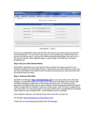 Once you’ve completed this step it will take 24 to 48 hours for your hosting account to become
live and operational. You can check if your account is live by opening up a web browser and
going to your domain name. If you see the hosting companies default page, then you’re live. If
you see your Domain Name Registrars page or a search page, then DNS has not finished
propagating yet.

Step 4. Buy your Other Domain Names

While DNS is updating for your main domain name, purchase any names you want for your
websites through your Enom Reseller Account. Obviously you can add to these as you go, but if
you have some ideas for the content of your first sites or the products you want to promote, then
go ahead and buy the names.

Step 5. Build your Mini Sites

Install Mini site Manager (http://minisitemanager.com) on your web hosting server. Mini Site
Manager is a php based system you install on your web server that allows you to easily create
unlimited multi-page mini sites with no html coding experience at all. It even sets up your
description and keyword Meta tags for search engines, and all the pages generated have Search
Engine Friendly URLs for crawlers to index your content easily. Each mini site is created with its
own unique URL. It’s a very easy system to use and nowhere near as complicated as the website
creator systems many companies offer. A full installation service is available.

Once installed, create your mini sites and make note of the URLs for each site.

For example: http://yourfirstdomain.com/Car-Site/1/1.htm

These URLs are automatically generated by Mini Site Manager.
 