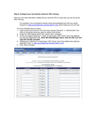 Step 6. Configure your new domain names for URL Framing

Now your mini sites have been created and you have the URL for each site, you can set up the
URL Framing.

       For example: if you purchased a domain name yourcarwebsite.com then you would
       forward it to http://yourfirstdomain.com/Car-Site/1/1.htm which holds your car mini site.

   For Enom Reseller Account Users:
   1. Login to your Enom account, from the menu choose “Domains” >> “My Domains” and
       click on the domain name you want to redirect from the list.
   2. Under the “DNS Setting (Zone File)” section click “Configure”
   3. On the next page change box 1 “www” to record type “URL Frame” and in the address
       box add your destination URL. Note: Mini Site Manager Users, click the URL Icon and
       copy the full URL provided.
   4. Change box 2 “@(none)” to record type “URL Frame” and in the address box add your
       destination URL i.e. http://yourfirstdomain.com/Car-Site/1/1.htm
   5. Click “Save Changes”
 