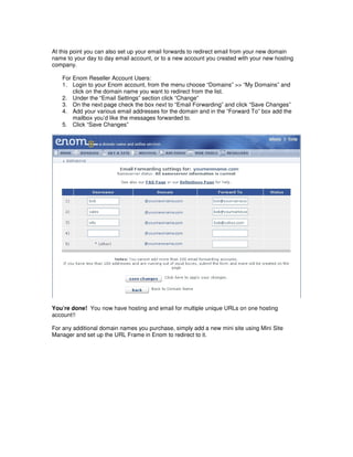 At this point you can also set up your email forwards to redirect email from your new domain
name to your day to day email account, or to a new account you created with your new hosting
company.

   For Enom Reseller Account Users:
   1. Login to your Enom account, from the menu choose “Domains” >> “My Domains” and
       click on the domain name you want to redirect from the list.
   2. Under the “Email Settings” section click “Change”
   3. On the next page check the box next to “Email Forwarding” and click “Save Changes”
   4. Add your various email addresses for the domain and in the “Forward To” box add the
       mailbox you’d like the messages forwarded to.
   5. Click “Save Changes”




You’re done! You now have hosting and email for multiple unique URLs on one hosting
account!!

For any additional domain names you purchase, simply add a new mini site using Mini Site
Manager and set up the URL Frame in Enom to redirect to it.
 